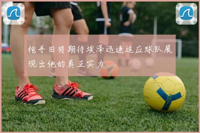 枪手旧将期待埃泽迅速适应球队展现出他的真正实力
