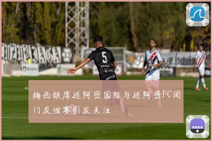 梅西缺席迈阿密国际与迈阿密FC闭门友谊赛引发关注