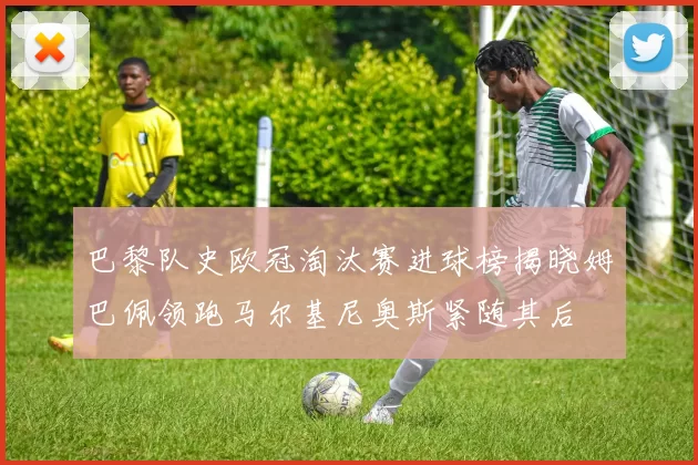 巴黎队史欧冠淘汰赛进球榜揭晓姆巴佩领跑马尔基尼奥斯紧随其后
