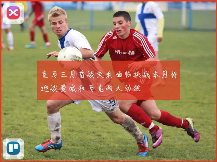 皇马三月首战失利面临挑战本月将迎战曼城和马竞两大劲敌