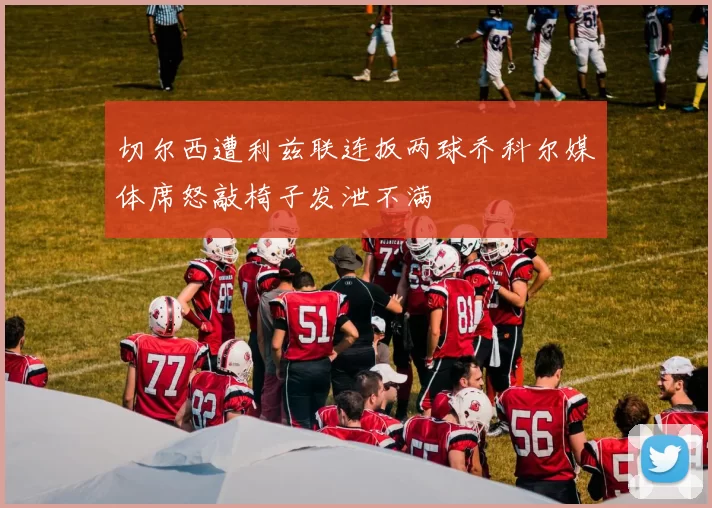 切尔西遭利兹联连扳两球乔科尔媒体席怒敲椅子发泄不满