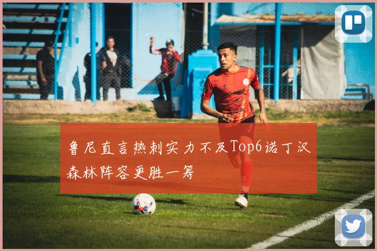 鲁尼直言热刺实力不及Top6诺丁汉森林阵容更胜一筹