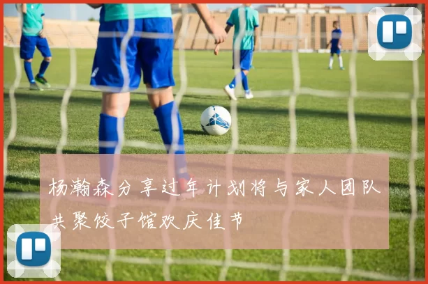 杨瀚森分享过年计划将与家人团队共聚饺子馆欢庆佳节