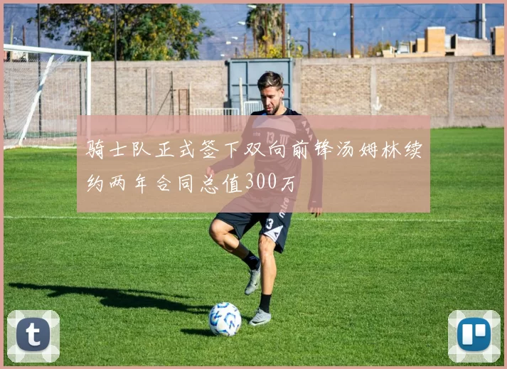 骑士队正式签下双向前锋汤姆林续约两年合同总值300万