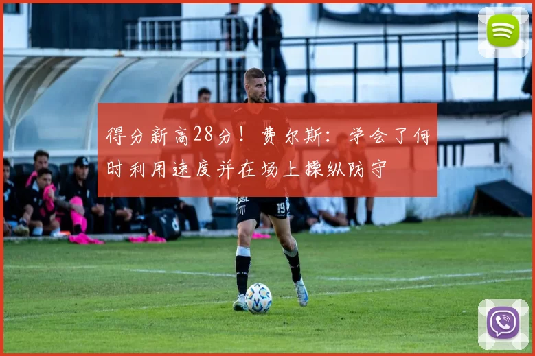 得分新高28分！费尔斯：学会了何时利用速度并在场上操纵防守