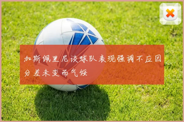 加斯佩里尼谈球队表现强调不应因分差未变而气馁