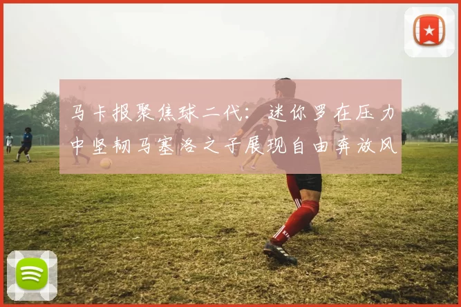 马卡报聚焦球二代：迷你罗在压力中坚韧马塞洛之子展现自由奔放风采