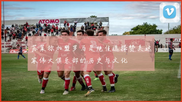 苏莱称加盟罗马是绝佳选择赞美这家伟大俱乐部的历史与文化