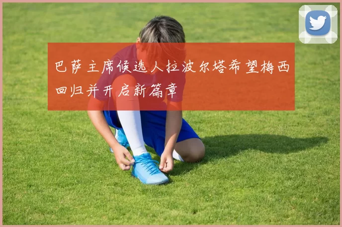巴萨主席候选人拉波尔塔希望梅西回归并开启新篇章
