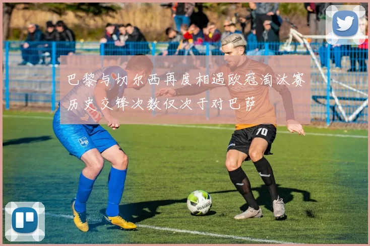 巴黎与切尔西再度相遇欧冠淘汰赛历史交锋次数仅次于对巴萨