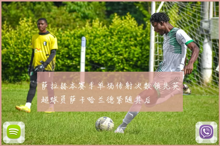 萨拉赫本赛季单场传射次数领先英超球员萨卡哈兰德紧随其后