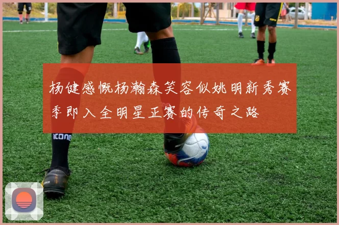 杨健感慨杨瀚森笑容似姚明新秀赛季即入全明星正赛的传奇之路