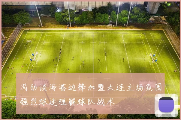 冯劲谈海港边锋加盟大连主场氛围强烈球迷理解球队战术
