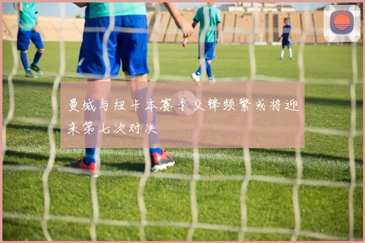 曼城与纽卡本赛季交锋频繁或将迎来第七次对决