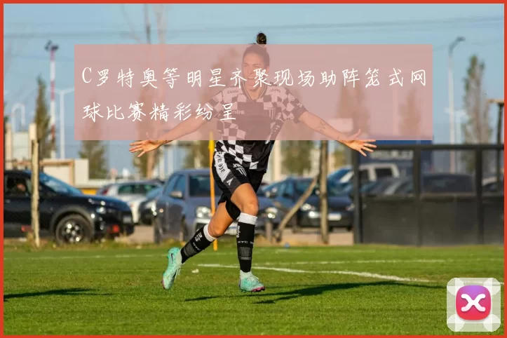 C罗特奥等明星齐聚现场助阵笼式网球比赛精彩纷呈