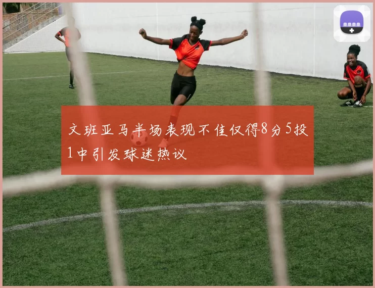 文班亚马半场表现不佳仅得8分5投1中引发球迷热议
