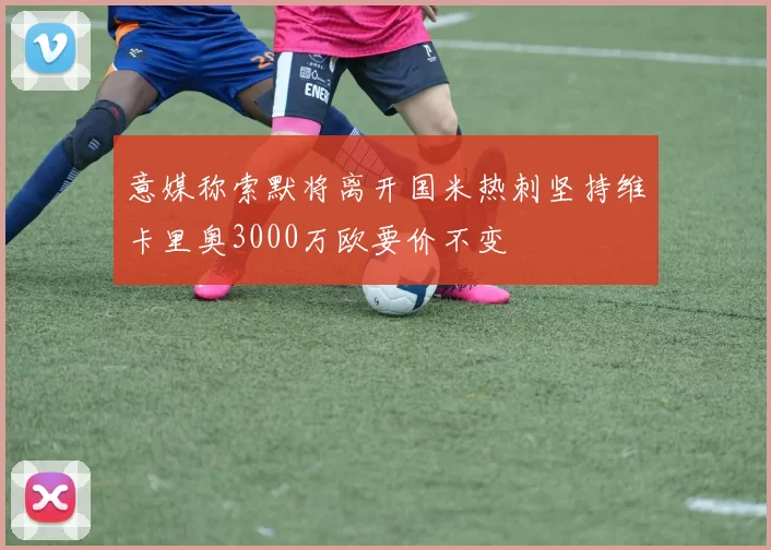 意媒称索默将离开国米热刺坚持维卡里奥3000万欧要价不变