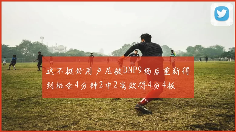 这不挺好用卢尼被DNP9场后重新得到机会4分钟2中2高效得4分4板