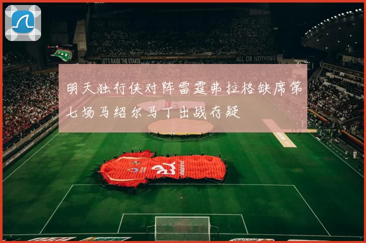 明天独行侠对阵雷霆弗拉格缺席第七场马绍尔马丁出战存疑