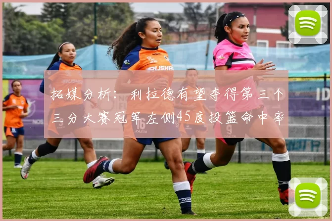 拓媒分析：利拉德有望夺得第三个三分大赛冠军左侧45度投篮命中率惊人