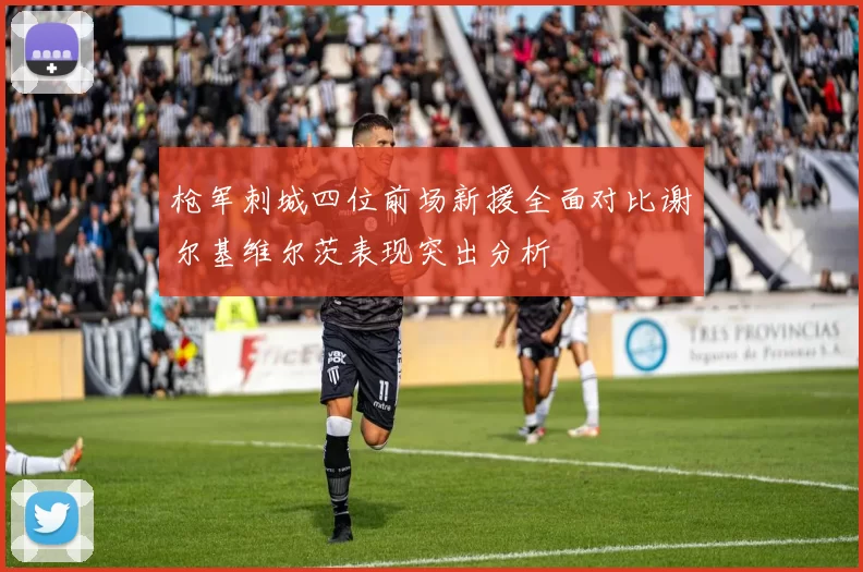 枪军刺城四位前场新援全面对比谢尔基维尔茨表现突出分析