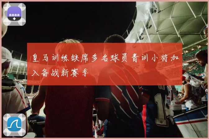 皇马训练缺席多名球员青训小将加入备战新赛季