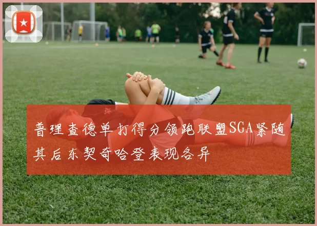普理查德单打得分领跑联盟SGA紧随其后东契奇哈登表现各异
