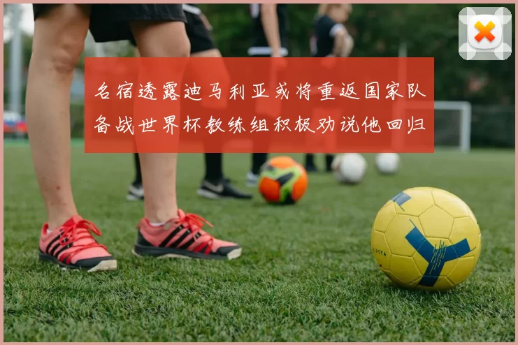 名宿透露迪马利亚或将重返国家队备战世界杯教练组积极劝说他回归