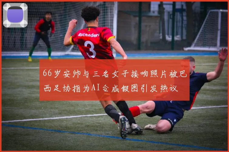 66岁安帅与三名女子接吻照片被巴西足协指为AI合成假图引发热议