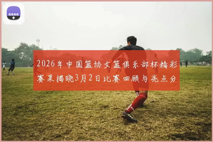 2026年中国篮协女篮俱乐部杯精彩赛果揭晓3月2日比赛回顾与亮点分析