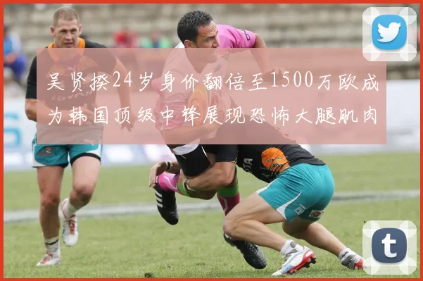 吴贤揆24岁身价翻倍至1500万欧成为韩国顶级中锋展现恐怖大腿肌肉
