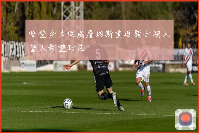 哈登全力促成詹姆斯重返骑士湖人留人希望渺茫