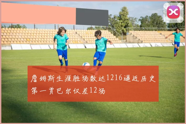 詹姆斯生涯胜场数达1216逼近历史第一贾巴尔仅差12场