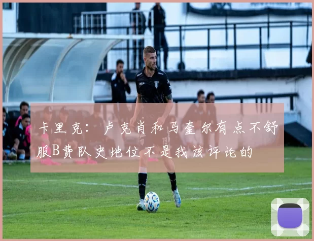 卡里克：卢克肖和马奎尔有点不舒服B费队史地位不是我该评论的
