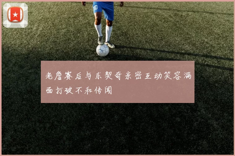 老詹赛后与东契奇亲密互动笑容满面打破不和传闻