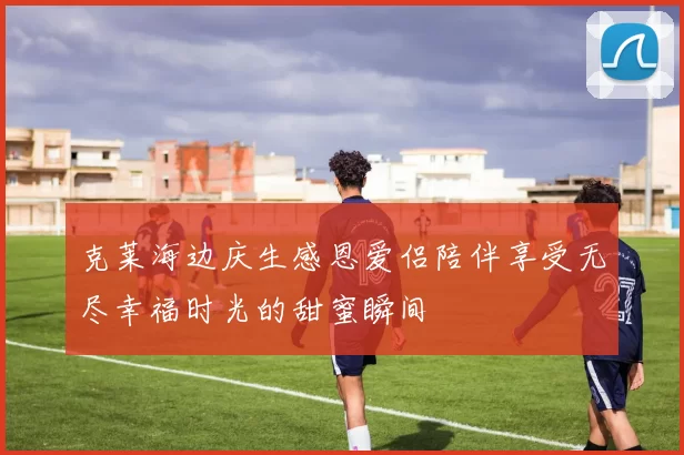 克莱海边庆生感恩爱侣陪伴享受无尽幸福时光的甜蜜瞬间