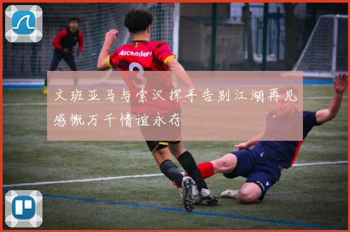 文班亚马与索汉挥手告别江湖再见感慨万千情谊永存